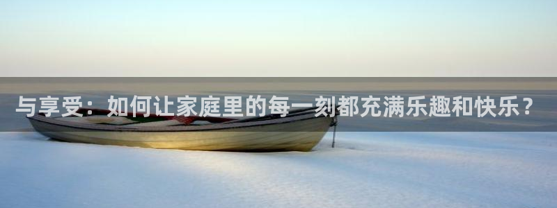 PG电子k：与享受：如何让家庭里的每一刻都充满乐趣和快乐？