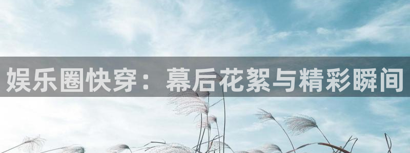 PG电子体育凯捷登陆：娱乐圈快穿：幕后花絮与精彩瞬间